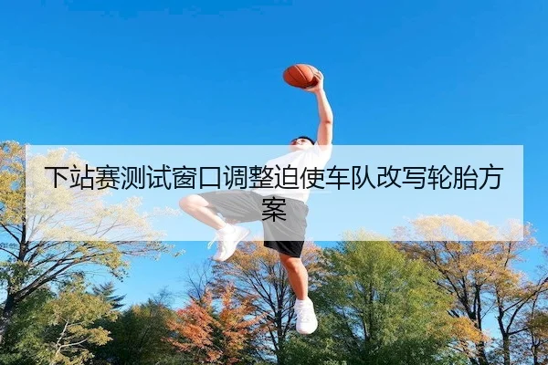 下站赛测试窗口调整迫使车队改写轮胎方案